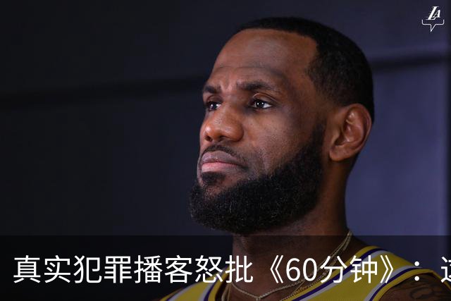 真实犯罪播客怒批《60分钟》：这是我近年看过最烂的采访